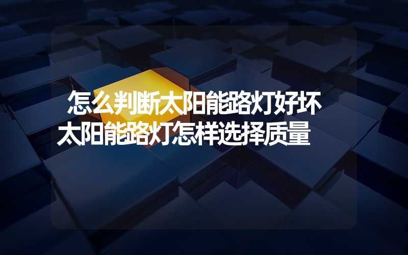 怎么判断太阳能路灯好坏 太阳能路灯怎样选择质量